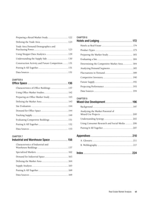 vii
Real Estate Market Analysis
Preparing a Retail Market Study................................ 122
Defining the Trade Area............................................ 123
Trade Area Demand Demographics and
Purchasing Power...................................................... 125
Using Shopper Data Analytics....................................129
Understanding the Supply Side................................. 130
Construction Activity and Future Competition..........131
Putting It All Together................................................131
Data Sources..............................................................131
CHAPTER 6
Office Space........................................................136
Characteristics of Office Buildings.............................137
Using Office Market Studies.......................................142
Preparing an Office Market Study..............................143
Defining the Market Area...........................................143
Site Evaluation...........................................................144
Demand for Office Space............................................144
Tracking Supply.........................................................149
Evaluating Competitive Buildings..............................151
Putting It All Together............................................... 152
Data Sources............................................................. 153
CHAPTER 7
Industrial and Warehouse Space.........................156
Characteristics of Industrial and
Warehouse Buildings.................................................157
Specialized Markets...................................................162
Demand for Industrial Space......................................163
Defining the Market Area...........................................164
Supply Analysis..........................................................165
Putting It All Together................................................169
Data Sources..............................................................169
CHAPTER 8
Hotels and Lodging..............................................172
Hotels as Real Estate..................................................174
Product Types............................................................175
Preparing the Market Study....................................... 183
Evaluating a Site........................................................ 184
Determining the Competitive Market Area................ 184
Analyzing Demand Segments.....................................185
Fluctuations in Demand.............................................189
Competitive Inventory............................................... 190
Future Supply.............................................................192
Projecting Performance..............................................193
Data Sources............................................................. 194
CHAPTER 9
Mixed-Use Development......................................196
Background................................................................197
Analyzing the Market Potential of
Mixed-Use Projects................................................... 200
Understanding Synergy............................................. 202
Using Consumer Research and Social Media............ 206
Putting It All Together................................................207
Appendixes..........................................................210
A. Glossary.................................................................211
B. Webliography.........................................................217
Index....................................................................224
 