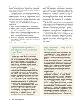 Real Estate Market Analysis
76
Single-Family Homes: A Growing Share of
the Rental Market
Single-family homes were always a significant share of the
rental housing inventory in outlying suburbs, small towns,
and rural areas where large apartment complexes were
uncommon. The housing market downturn that began in
2007 increased the number of individual homes for rent in
big cities and mature suburbs, largely as a result of lender-
owned inventory. Investors purchased much of this inventory,
renovated the homes (to varying degrees), and made them
available to renters—many of whom were former owners
who had lost their homes. In 2017, the Joint Center for
Housing Studies reported that single-family homes (both
detached and attached) accounted for 39 percent of the
nation’s rental stock.8
Growth in demand for single-family rentals generated
new companies that specialize in this product, including
publicly traded REITs. Investors were initially skeptical, given
the difficulty in locating, buying, renovating, and managing
large numbers of units in scattered locations. Their opinions
changed as the REITs generated strong returns.9
Buy-to-rent
firms are now building new single-family homes specifically
for the rental market and are seeking investments in more
metropolitan areas by acquiring existing homes. Millennials
who prefer renting to owning (or cannot qualify for a mortgage)
will be attracted to professionally managed detached homes,
especially when their households include children. The key
challenge for firms specializing in renting single-family homes
is efficiently managing and maintaining scattered locations.
buildings. When the inventory of unsold new homes or the
number of foreclosed units is unusually large, the shadow
rental market must be considered as researchers conduct an
apartment market analysis.
Softening demand for homeownership creates a tighter
rental market with fewer vacancies in the short run. Eventually
the supply of rental units catches up with demand. As rents
increase, developers are attracted to building more apartments,
and investors buy up excess inventory of single-family homes,
make improvements, and rent out the homes.
The five main types of rental housing consumers are
the following:
n	 Young adults moving away from their parents’ home.
n	 Lifelong renters—households that never earn enough or
save sufficient funds to buy a home.
n	 Lifestyle renters—including many affluent adults who
do not want the responsibilities of homeownership or
whose career paths require frequent moves.
n	 Households in transition, including recent immigrants
and people moving because of job relocation, divorce, or
a return to school.
n	 Seasonal renters of second homes.
Figure 4-10 demonstrates that homeownership rates can
vary by many demographic and geographic characteristics.
Not surprisingly, homeownership rates are highest in the
Midwest and South, where homes are more affordable than
they are in many Northeast or West markets. In many of
the nation’s largest cities, most units are rented. In the
suburbs of metropolitan areas, nearly 71 percent of units
are owned. The highest homeownership rates are seen in
nonmetropolitan areas, where prices are low and rental
options are limited.
The propensity to rent differs by race and ethnicity. On
average, minority households have lower incomes, historically
higher unemployment, and shorter workplace longevity, which
have made it relatively difficult to qualify for a mortgage.
Patterns of discrimination (redlining, subprime loans with
onerous terms) have also held down homeownership rates
for African American and Hispanic households.
As discussed earlier, new for-sale housing typically offers
many options for customization, ranging from alternative
facade styles and exterior materials to finished basements,
upper-level lofts, upgraded flooring, bonus rooms, and
high-tech wiring. Rental apartment buildings tend to offer
fewer choices.
Larger Unit Sizes and Higher Prices for
New Homes Make Them Less Affordable
for Young Buyers
Even with a stronger economy and low unemployment,
a disconnect exists between the demographics of young
households in the prime homebuying years and the types,
sizes, and prices of new homes being produced. Household
sizes have been declining, as is demonstrated later in this
chapter, with more singles and couples and with fewer
children per family. Yet home sizes increased (adding to
construction costs) post-recession, with prices rising more
quickly than did salaries and wages.
Research by Logan and Waldman at RCLCO indicates
that this disconnect is contributing to the affordability crisis
in new housing. The authors note that “compared to the
years leading up to the Great Recession, the share of newly
constructed homes larger than 3,000 square feet increased
from 19% to 30%. The share of new homes priced below
$300,000 has dropped from over 55% to just over 40% in
just the past five years . . . the share of newly constructed
homes smaller than 1,400 square feet decreased from a
prerecession high of 13% to only about 7% today.”7
The authors also point out that potential future demand
for homeownership is tempered by the racial or ethnic
diversity of young households; with the exception of
non-Hispanic Asians, minority households have lower
homeownership rates—a result of lower incomes and less
access to credit. RCLCO suggests that there is more
demand for smaller homes than available product.
 