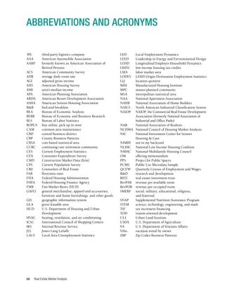 Real Estate Market Analysis
viii
3PL	 third-party logistics company
AAA	 American Automobile Association
AARP	 formerly known as American Association of
	 Retired Persons
ACS	 American Community Survey
ADR	 average daily room rate
AGI	 adjusted gross income
AHS	 American Housing Survey
AMI	 area’s median income
APA	 American Planning Association
ARDA	 American Resort Development Association
ASHA	 American Seniors Housing Association
B&B	bed-and-breakfast
BEA	 Bureau of Economic Analysis
BEBR	 Bureau of Economic and Business Research
BLS	 Bureau of Labor Statistics
BOPUS	 buy online, pick up in store
CAM	 common area maintenance
CBD	 central business district
CBP	 County Business Patterns
CBSA	 core-based statistical area
CCRC	 continuing care retirement community
CES	 Current Employment Statistics
CEX	 Consumer Expenditure Survey
CMD	 Construction Market Data (firm)
CPS	 Current Population Survey
CRE	 Counselors of Real Estate
FAR	 floor/area ratio
FHA	 Federal Housing Administration
FHFA	 Federal Housing Finance Agency
FMR	 Fair-Market Rents (HUD)
GAFO	 general merchandise, apparel and accessories,
	 furniture and home furnishings, and other goods
GIS	 geographic information system
GLA	 gross leasable area
HUD	 U.S. Department of Housing and Urban
	Development
HVAC	 heating, ventilation, and air conditioning
ICSC	 International Council of Shopping Centers
IRS	 Internal Revenue Service
JLL	 Jones Lang LaSalle
LAUS	 Local Area Unemployment Statistics
LED	 Local Employment Dynamics
LEED	 Leadership in Energy and Environmental Design
LEHD	 Longitudinal Employer-Household Dynamics
LIHTC	 low-income housing tax credits
LMA	 labor market area
LODES	 LEHD Origin Destination Employment Statistics
LQ	 location quotient
MHI	 Manufactured Housing Institute
MPC	 master-planned community
MSA	 metropolitan statistical area
NAA	 National Apartment Association
NAHB	 National Association of Home Builders
NAICS	 North American Industrial Classification System
NAIOP	 NAIOP, the Commercial Real Estate Development
	 Association (formerly National Association of
	 Industrial and Office Parks)
NAR	 National Association of Realtors
NCHMA	 National Council of Housing Market Analysts
NIC	 National Investment Center for Seniors
	 Housing & Care
NIMBY	 not in my backyard
NLIHC	 National Low Income Housing Coalition
NMHC	 National Multifamily Housing Council
OM	 offering memorandum
PPS	 Project for Public Spaces
PUMS	 Public Use Microdata Sample
QCEW	 Quarterly Census of Employment and Wages
R&D	 research and development
REIT	 real estate investment trust
RevPAR	 revenue per available room
RevPOR	 revenue per occupied room
SMERF	 social, military, educational, religious,
	 and fraternal
SNAP	 Supplemental Nutrition Assistance Program
STEM	 science, technology, engineering, and math
TIF	 tax increment financing
TOD	 transit-oriented development
ULI	 Urban Land Institute
USDA	 U.S. Department of Agriculture
VA	 U.S. Department of Veterans Affairs
Vrbo	 vacation rental by owner
ZBP	 Zip Codes Business Patterns
ABBREVIATIONS AND ACRONYMS
 