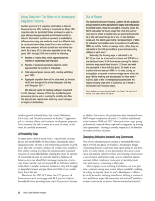 Real Estate Market Analysis
82
on shelter. For renters, the proportions have increased since
2007 despite completion of nearly 2.5 million multifamily
units between 2008 and 2017. Most new units target young
professionals, some of whom cope with rising rents by sharing
their apartments. Sharing is usually impractical for families
or seniors on fixed incomes.
Changing Attitudes toward Long Commutes
Post-1950s suburbanization created a mismatch between
place of work and place of residence, resulting in longer
commuting distances and more time spent going to and from
work. To some extent, recent population increases in core
cities and mature suburbs (where new housing construction
is occurring in downtowns and close to suburban transit
stations) reflect employees’ resistance to spending more
time and money commuting to their jobs.
More employees are working from home—at least part
time—and are taking mass transit (where available), walking,
bicycling, or moving closer to work. Headquarters offices
formerly located in outlying suburbs are shifting a portion of
their workforces, especially executives and tech staff members,
to more convenient locations. Transit-oriented residential
modest growth a decade later, but others (Baltimore,
Cleveland, and Detroit) continued to decline.14
Aggressive
job recruitment efforts and economic development programs
have stemmed the tide in some locations, so these trends
must be carefully monitored.
Affordability Gap
In many parts of the United States, typical rents or home
prices are unaffordable for households earning the area’s
median income. Despite a still-improving economy in 2018,
years after the recession, millions of tenants were unable to
find shelter costing less than the recommended standard
measure of rental affordability (paying less than 30 percent
of household income for rent and utilities). Millions of
homeowners can afford their mortgage payments or rents
only if two members of the household are full-time workers;
when there is another economic downturn, they will struggle
to keep their homes and pay their other bills if one worker
loses his or her job.
Data from the 2017 ACS show that 27.5 percent of
homeowners with a mortgage and 49.5 percent of renter
households were spending more than 30 percent of income
Using Data from Tax Returns to Understand
Migration Patterns
Another source of U.S. migration information is Internal
Revenue Service (IRS) tracking of household tax filings. IRS
migration data for the United States are based on year-to-
year address changes reported on individual income tax
returns. Information by state or by county is available for
inflows—how many new residents moved to a different state
or county and where they moved from—and outflows—
how many residents left each jurisdiction and where they
went. As of early 2019, data were available for tax filing
years 1991 through 2016 and included the following:
n	 Number of returns filed, which approximates the
number of households that migrated.
n	 Number of personal exemptions claimed, which
approximates the number of individuals.
n	 Total adjusted gross income (AGI), starting with filing
year 1995.
n	 Aggregate migration flows at the state level, by the size
of AGI and the age of the primary taxpayer, starting
with filing year 2011.13
IRS data are useful for tracking multiyear movement
trends. However, because of time lags in collecting and
processing returns and in creating the mobility data files,
the data are less helpful when analyzing recent changes
in origins or destinations.
Out of Reach
The National Low Income Housing Coalition (NLIHC) publishes
annual research on the gap between wages and rents across
the United States. Using its concept of a housing wage, the
NLIHC calculates the hourly wage that a full-time worker
must earn to afford a modest home or apartment and what
he or she can expect to pay for a one- or two-bedroom
rental unit. The NLIHC uses HUD’s Fair Market Rents (FMRs)
for individual metropolitan areas or counties in its estimates.
FMRs are not the median or average rents; rather, they are
calculated at the 40th percentile of gross rents (including
utilities) in each area.15
Nationally, the housing wage is calculated to be
$22.10 per hour for a two-bedroom home and $17.90 for a
one-bedroom home. A full-time worker earning the federal
minimum wage would need to work 122 hours per week
(the equivalent of three full-time jobs), 52 weeks a year,
to afford the two-bedroom FMR. In no state, county, or
metropolitan area could a minimum wage earner afford the
local FMR by working only the standard 40-hour week.16
In 2018, eight of the 10 metropolitan counties with the
highest housing wage were in California, six of those in
the Greater San Francisco region.
Source: National Low Income Housing Coalition, Out of Reach: The High Cost of
Housing, 2018, https://reports.nlihc.org/oor.
 