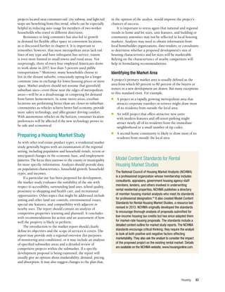 Housing 83
projects located near commuter-rail, city subway, and light-rail
stops are benefiting from this trend, which can be especially
helpful in reducing auto usage for members of two-worker
households who travel in different directions.
Resistance to long commutes has also led to growth
in demand for flexible office space in convenient locations,
as is discussed further in chapter 6. It is important to
remember, however, that most metropolitan areas lack rail
lines of any type and have infrequent bus service; transit
is even more limited in small towns and rural areas. Not
surprisingly, three of every four employed Americans drove
to work alone in 2017; less than 5 percent used public
transportation.17
Moreover, many households choose to
live in the distant suburbs, consciously opting for a longer
commute time in exchange for lower housing prices or more
space. Market analysts should not assume that greenfield
suburban sites—even those near the edges of metropolitan
areas—will be at a disadvantage in competing for demand
from future homeowners. In some metro areas, exurban
locations are performing better than are closer-in suburban
communities as vehicles achieve better fuel economy, provide
more safety technology, and offer greater driving comfort.
With autonomous vehicles on the horizon, consumer location
preferences will be affected if the new technology proves to
be safe and economical.
Preparing a Housing Market Study
As with other real estate product types, a residential market
study generally begins with an examination of the regional
setting, including population and household trends, recent or
anticipated changes in the economic base, and employment
patterns. The focus then narrows to the county or municipality
for more specific information. Analysts should provide data
on population characteristics, household growth, household
types, and incomes.
If a particular site has been proposed for development,
the market study evaluates the suitability of the site with
respect to accessibility, surrounding land uses, school quality,
proximity to shopping and health care, and recreational
opportunities. Other topics that might be addressed include
zoning and other land use controls, environmental issues,
special site features, and compatibility with adjacent or
nearby uses. The report should contain an analysis of
competitive properties (existing and planned). It concludes
with recommendations for action and an assessment of how
well the property is likely to perform.
The introduction to the market report should clearly
define its objectives and the scope of services it covers. The
report may provide only a regional overview (for purposes
of monitoring area conditions), or it may include an analysis
of specified submarket areas and a detailed review of
competitive projects within the submarket. If a specific
development proposal is being examined, the report will
usually give an opinion about marketability, demand, pricing,
and absorption. It may also suggest changes to the plan that,
in the opinion of the analyst, would improve the project’s
chances of success.
It is important to stress again that national and regional
trends in home and lot sizes, unit features, and building or
community amenities may not be reflected in local housing
markets. Analysts may need to obtain information from
local homebuilder organizations, data vendors, or consultants
to determine whether a proposed development’s mix of
housing characteristics and lot sizes will be marketable.
Relying on the characteristics of nearby competitors will
help in formulating recommendations.
Identifying the Market Area
A project’s primary market area is usually defined as the
area from which 60 percent to 80 percent of the buyers or
renters in a new development are drawn. But many exceptions
to this standard exist. For example,
n	 A project in a rapidly growing metropolitan area that
attracts corporate transfers or retirees might draw most
of its residents from outside the local area.
n	 An infill project that offers attractive new units
with modern features and off-street parking might
attract nearly all of its residents from the immediate
neighborhood or a small number of zip codes.
n	 A second-home community is likely to draw most of its
residents from outside the local area.
Model Content Standards for Rental
Housing Market Studies
The National Council of Housing Market Analysts (NCHMA)
is a professional organization whose membership includes
consultants, appraisers, government housing agency staff
members, lenders, and others involved in underwriting
rental residential properties. NCHMA publishes a directory
of member housing market analysts who meet its standards
for professional designation.18
It also created Model Content
Standards for Rental Housing Market Studies, a resource last
revised in 2013. NCHMA originally developed the standards
to encourage thorough analysis of proposals submitted for
low-income housing tax credits but has since adapted them
for market-rate housing proposals. The standards include a
detailed content outline for market study reports. The NCHMA
standards encourage critical thinking; they require the analyst
to look at both positive and negative factors affecting
marketability. They also ask the analyst to consider the impact
of the proposed project on the existing rental market. Details
are available on the NCHMA website, www.housingonline.com.
 