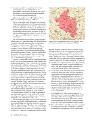 Real Estate Market Analysis
84
identical, although competitive projects can exist outside
the target market area. In some instances, the two market
areas are very far apart, as is usually the case for second-
home developments. Most market areas for year-round
shelter, however, are within a reasonable commute of major
employment centers or other key destinations. Some factors to
consider in delineating the market area include the following:
n	 Travel time from major employment centers. By identifying
major employment centers, analyzing transportation
modes, and determining acceptable commuting time,
market analysts can define a target market area.
n	 Socioeconomic status and community character. An area’s
income, age, household types, and other demographic
characteristics influence housing choice and location.
Although discrimination based on race, ethnicity, or
religion is illegal in the United States, consumers often
chose to locate near others of similar background.20
In some locations, housing developments that exclude
children are politically attractive because they generate
positive fiscal benefits for the local school district.
Age-restricted housing brings in property tax dollars
without generating the need for more classrooms or
school staff members.
n	 Political subdivisions. Municipal boundaries can be
especially important when adjoining jurisdictions differ
markedly in political climate, tax policies, or status or
when different attitudes about growth exist. School
district boundaries can be critical if households with
school-age children represent a major market segment.
n	 Data availability. For practical reasons, market analysts
will often define their local market areas according to
Census Bureau geography and will use combinations
n	 Senior citizens will move away from their former
community to live close to adult children and
grandchildren. Unfortunately, no reliable data sources
match the place of residence for young families with
that of their parents and grandparents.
ULI’s Real Estate Development: Principles and Process
defines the residential market area as follows:
For the marketability study, the market area where the
subject project is located receives the most attention, but
competitive supply almost always exists in other locations.
As a result, residential market areas are often noncon­
tiguous areas in the same labor market or metropolitan
area. Residential developments in different sections of
the metropolitan area often compete to attract the same
in-migrants or local homebuyers and renters who are
moving up.19
The market area for a primary-home residential project
usually centers on a major employment node, a transportation
corridor, or a desirable neighborhood or natural amenity.
Physical barriers, either natural or built, or political
considerations—such as a county line or school district
boundary—usually determine the borders. Working
households often focus their housing search on the basis
of commuting times and distances as well as neighborhood
affordability. Community image or perceived status can
also be important in determining where consumers will
look for alternative housing choices.
Consider a new downtown high-rise condominium project
in a big city. The primary competition would include newer
condominium properties within a few blocks of the proposed
site; similar-quality buildings in large mature suburbs with
comparable amenities and good transportation access would
be secondary competitors. Potential buyers would come
from other downtown buildings (both condominium and
rental) but may also include suburban empty nesters who are
considering a move downtown, as well as young professionals
moving from another metro area to take a new job. These
buyer segments should be identified in the market study,
but it may be difficult to quantify them with available data.
Once the developer expects to go ahead with the project,
focus groups can be helpful in determining customer interest
from different market segments.
In a sparsely populated, semirural community with
few competitive projects, the market area for a new single-
family subdivision could comprise the entire county or
even several adjacent counties. The market area for a large
master-planned community on the outskirts of a rapidly
expanding metropolitan area might encompass the entire
metropolitan area and even areas out of state.
Further, a distinctive project with little or no competition
will draw from a larger market area than will a conventional
property with a large pool of similar competitive projects.
Relatively standard projects of moderate size usually have a
primary market area with no more than a four- or five-mile
radius, but their secondary market area would be much larger.
In many cases, the market areas for supply and demand are
A map of a primary market area in Montgomery County, Pennsylvania, defined
with municipal boundaries. (Real Estate Strategies Inc./RES Advisors)
-·
,:
.
.. ....
,
J

•
.. I
"
 