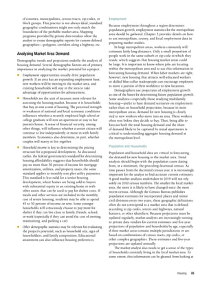 Housing 85
of counties, municipalities, census tracts, zip codes, or
block groups. This practice is not always ideal; standard
geographic combinations might not truly match the
boundaries of the probable market area. Mapping
programs provided by private data vendors allow the
analyst to create demographic reports for custom-defined
geographies—polygons, corridors along a highway, etc.
Analyzing Market Area Demand
Demographic trends and projections underlie the analysis of
housing demand. Several demographic factors are of primary
importance in analyzing the market potential for a project:
n	 Employment opportunities usually drive population
growth. If an area has an expanding employment base,
new workers will be moving to the market area, and
existing households will stay in the area to take
advantage of opportunities for advancement.
n	 Households are the unit of measure most relevant for
assessing the housing market, because it is households
that buy or rent a unit of housing. The perceived strength
or weakness of national and local economic conditions
influences whether a recently employed high school or
college graduate will rent an apartment or stay in her
parent’s house. A sense of financial security, among
other things, will influence whether a senior citizen will
continue to live independently or move in with family
members. Economics also determine, in part, whether
couples will marry or live together.
n	 Household income is key to determining the pricing
structure for a proposed development. As discussed
earlier, the federal government’s standard for determining
housing affordability suggests that households should
pay no more than 30 percent of income for mortgage
amortization, utilities, and property taxes; the same
standard applies to monthly rent plus utility payments.
This standard is less valid for a senior housing
development, where homes are being sold to buyers
with substantial equity in an existing home or with
other assets that can be used to pay for shelter costs. If
meals and other services are included in the monthly
cost of senior housing, residents may be able to spend
45 to 50 percent of income on rent. Some younger
households will consciously choose to pay more for
shelter if they can live close to family, friends, school,
or work (especially if they can avoid the cost of owning,
maintaining, and parking a car).
n	 Other demographic statistics may be relevant for evaluating
the project’s potential, such as household size, ages of
householders, and family composition. Educational
attainment can also influence housing preferences.
Employment
Because employment throughout a region determines
population growth, employment statistics for the metropolitan
area should be gathered. Chapter 3 provides details on how
to use metropolitan, county, and local employment data in
preparing market studies.
In large metropolitan areas, workers commonly will
commute fairly long distances. Only a small proportion of
people work in the same suburb or zip code in which they
reside, which suggests that housing market areas could
be large. It is important to know where jobs are locating
within the metropolitan area and to use this information in
forecasting housing demand. When labor markets are tight,
however, new housing that attracts well-educated workers
or skilled blue-collar tradespeople can encourage employers
to move a portion of their workforce to new locations.
Demographers use projections of employment growth
as one of the bases for determining future population growth.
Some analysts—especially those studying multifamily
housing—prefer to base demand scenarios on employment
rather than on household projections, because in most
metropolitan areas, demand for new housing is closely
tied to new workers who move into an area. These workers
often rent before they decide to buy. Thus, being able to
forecast both the total housing demand and the share
of demand likely to be captured by rental apartments is
critical to understanding aggregate housing demand at
the metropolitan level.
Population and Households
Population and household data are critical in forecasting
the demand for new housing in the market area. Trend
analysis should begin with the population count dating
from, at a minimum, the preceding decennial census. As
time passes from the decennial census year, it is increasingly
important for the analyst to find accurate current estimates.
A good market analysis undertaken in 2019 will not rely
solely on 2010 census numbers. The smaller the local market
area, the more it is likely to have changed since the most
recent census. Although the Census Bureau publishes
population estimates for incorporated places and minor
civil divisions every two years, these geographic definitions
often do not correspond to a market area that is defined
according to zip codes, streets and highways, natural
features, or other identifiers. Because projections must be
updated regularly, market analysts are increasingly turning
to private data vendors for current estimates and five-year
projections of population and households by age, especially
if their market areas contain multiple jurisdictions or are
based on combinations of census tracts, zip codes, or
other complex geographies. These estimates and five-year
projections are updated annually.
The market analyst also needs to get a sense of the types
of households currently living in the local market area. To
some extent, this information can be gleaned from looking at
 