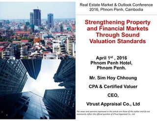 Real Estate Market & Outlook Conference
2016, Phnom Penh, Cambodia
Mr. Sim Hoy Chhoung
CPA & Certified Valuer
CEO,
Vtrust Appraisal Co., Ltd
Strengthening Property
and Financial Markets
Through Sound
Valuation Standards
The views and opinions expressed in this article are those of the author and do not
necessarily reflect the official position of VTrust Appraisal Co., Ltd.
April 1st , 2016
Phnom Penh Hotel,
Phnom Penh.
 