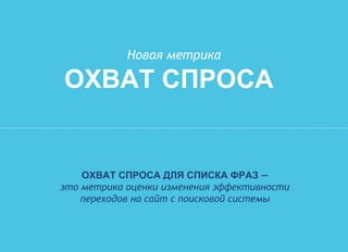 Новая метрика
ОХВАТ СПРОСА
ОХВАТ СПРОСА ДЛЯ СПИСКА ФРАЗ —
это метрика оценки изменения эффективности
переходов на сайт с поисковой системы
 
