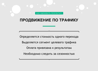 Определяется стоимость одного перехода
Выделяется сегмент целевого трафика
Оплата привязана к результатам
Необходимо следить за сезонностью
ПРОДВИЖЕНИЕ ПО ТРАФИКУ
К А К О Ц Е Н И В А Т Ь Р Е З У Л Ь Т А Т ?
 