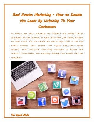 The Impact Media
Real Estate Marketing - How to Double
the Leads by Listening To Your
Customers
In today’s age when customers are informed and updated about
everything via the internet, it takes more than just quality product
to make a sale. The last decade has seen a major shift in the way
brands promote their products and engage with their target
audience. From innovative advertising campaigns to finding new
channels of interaction, the marketing landscape has evolved with the
customers.
 