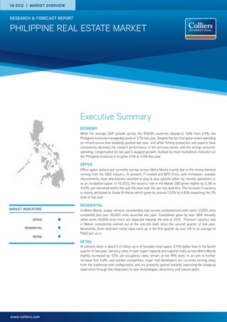 1q 2012 | Market overview


research & forecast report

pHILIPPINE real estate market




                             Executive Summary
                             Economy
                             While the average GDP growth across the ASEAN countries slowed to 4,8% from 6.9%, the
                             Philippine economy manageably grew at 3.7% last year. Despite the fact that government spending
                             on infrastructure was belatedly pushed last year, and while fishing production and exports have
                             consistently declined, the resilient performance in the services sector, and the strong consumer
                             spending, compensated for last year’s sluggish growth. Outlook by most multilateral institution on
                             the Philippine economy is to grow 3.5% to 4.0% this year.

                             Office
                             Office space options are currently narrow across Metro Manila mainly due to the strong demand
                             coming from the O&O industry. At present, IT-related and BPO firms, with immediate, sizeable
                             requirements, have alternatively resorted to plug & play options either for normal operations or
                             as an incubation space. In 1Q 2012, the vacancy rate in the Makati CBD grew slightly by 0.3% to
                             4.43%, yet remained within the sub-4% level over the last two quarters. The increase in vacancy
                             is mainly attributed to Grade B offices which grew by around 1.02% to 4.83% breaching the 3%
                             level of last year.

                             residential
market indicators            In Metro Manila, supply remains considerably high across condominiums with some 33,000 units
                             completed and over 50,000 units launched last year. Completion grew by over 48% annually
             OFFICE          while some 40,000 units more are expected towards the end of 2013. Premium vacancy rate
                             in Makati consistently evened out at the sub-6% level since the second quarter of last year.
        RESIDENTIAL          Meanwhile, three-bedroom rental rates went up in the first quarter by over 4% to an average of
                             P660 per sq m.
             rETAIL
                             retail
                             At present, there is about 5.2 million sq m of leasable retail space, 2.11% higher than in the fourth
                             quarter of last year. Vacancy rates, in both super-regional and regional malls across Metro Manila
                             slightly increased by .07% yet occupancy rates remain at the 99% level. In an aim to further
                             increase foot traffic and slacken competition, major mall developers are currently turning away
                             from the traditional mall configuration, and are presently geared towards improving the shopping
                             experience through the integration of new technologies, attractions and natural parks.




www.colliers.com
 