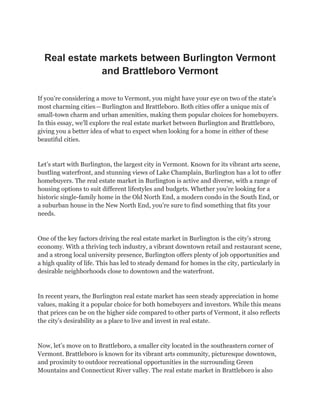 Real estate markets between Burlington Vermont
and Brattleboro Vermont
If you’re considering a move to Vermont, you might have your eye on two of the state’s
most charming cities—Burlington and Brattleboro. Both cities offer a unique mix of
small-town charm and urban amenities, making them popular choices for homebuyers.
In this essay, we’ll explore the real estate market between Burlington and Brattleboro,
giving you a better idea of what to expect when looking for a home in either of these
beautiful cities.
Let’s start with Burlington, the largest city in Vermont. Known for its vibrant arts scene,
bustling waterfront, and stunning views of Lake Champlain, Burlington has a lot to offer
homebuyers. The real estate market in Burlington is active and diverse, with a range of
housing options to suit different lifestyles and budgets. Whether you’re looking for a
historic single-family home in the Old North End, a modern condo in the South End, or
a suburban house in the New North End, you’re sure to find something that fits your
needs.
One of the key factors driving the real estate market in Burlington is the city’s strong
economy. With a thriving tech industry, a vibrant downtown retail and restaurant scene,
and a strong local university presence, Burlington offers plenty of job opportunities and
a high quality of life. This has led to steady demand for homes in the city, particularly in
desirable neighborhoods close to downtown and the waterfront.
In recent years, the Burlington real estate market has seen steady appreciation in home
values, making it a popular choice for both homebuyers and investors. While this means
that prices can be on the higher side compared to other parts of Vermont, it also reflects
the city’s desirability as a place to live and invest in real estate.
Now, let’s move on to Brattleboro, a smaller city located in the southeastern corner of
Vermont. Brattleboro is known for its vibrant arts community, picturesque downtown,
and proximity to outdoor recreational opportunities in the surrounding Green
Mountains and Connecticut River valley. The real estate market in Brattleboro is also
 