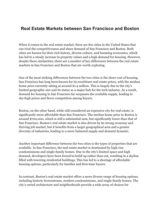 Real Estate Markets between San Francisco and Boston
When it comes to the real estate market, there are few cities in the United States that
can rival the competitiveness and sheer demand of San Francisco and Boston. Both
cities are known for their rich history, diverse culture, and booming economies, which
has led to a steady increase in property values and a high demand for housing. However,
despite these similarities, there are a number of key differences between the real estate
markets in San Francisco and Boston that are worth exploring.
One of the most striking differences between the two cities is the sheer cost of housing.
San Francisco has long been known for its exorbitant real estate prices, with the median
home price currently sitting at around $1.4 million. This is largely due to the city’s
limited geographic size and its status as a major hub for the tech industry. As a result,
demand for housing in San Francisco far surpasses the available supply, leading to
sky-high prices and fierce competition among buyers.
Boston, on the other hand, while still considered an expensive city for real estate, is
significantly more affordable than San Francisco. The median home price in Boston is
around $700,000, which is still a substantial sum, but significantly lower than that of
San Francisco. Boston’s real estate market is also driven by its strong economy and
thriving job market, but it benefits from a larger geographical area and a greater
diversity of industries, leading to a more balanced supply and demand dynamic.
Another important difference between the two cities is the types of properties that are
available. In San Francisco, the real estate market is dominated by high-rise
condominiums and single-family homes. Due to the city’s limited space and high
demand, developers have been forced to build up rather than out, resulting in a skyline
filled with towering residential buildings. This has led to a shortage of affordable
housing options, particularly for families and first-time buyers.
In contrast, Boston’s real estate market offers a more diverse range of housing options,
including historic brownstones, modern condominiums, and single-family homes. The
city’s varied architecture and neighborhoods provide a wide array of choices for
 