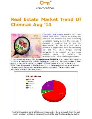 Real Estate Market Trend Of 
Chennai: Aug ’14 
Chennai’s real estate growth has been 
robust with fresh supplies to satisfy the 
demand. The demand has been increasing 
consistently every month. The increase in 
demand is mainly due to the job 
opportunities in the city and natural 
increase in population. With an expanding 
city and the urban fringes moving 
outwards, it is natural to see more 
projects come in outskirts to 
accommodate the increasing population. 
Commonfloorhas been publishing real estate bulletins every month with monthly 
updates. According to the bulletin, Pallavaram locality had the most number of fresh 
supply in the residential sector. About 2000 units were launched in the August, 
2014. Over 50 per cent of this fresh supply is in Pallavaram and rest are scattered 
between Avadi, Tambaram, Velachery and Poonamallee. These units include 
affordable, mid and luxury segments. 
Another interesting trend is that over 60 per cent of the total supply from the last 
month has been restricted in the south part of the city. This is mainly due to two 
 