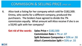 COMMISSION & SELLING PRICE (PAGE 10)
11
6. Alice took a listing for her company which sold for $182,500.
Emma, who works for a different company, produced the
purchasers. The brokers have agreed to divide the 7%
commission equally. What amount will Alice receive if she is on
a 55/45 split with her company?
Get rid of the words: Sales Price = $182,500
Commission Rate = 7% or .07
Split Between Companies = 50% or .50
Alice’s Commission Split = 55% or .55
 