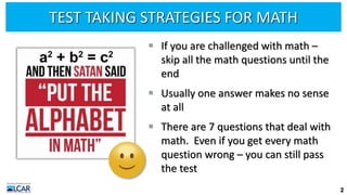 TEST TAKING STRATEGIES FOR MATH
▪ If you are challenged with math –
skip all the math questions until the
end
▪ Usually one answer makes no sense
at all
▪ There are 7 questions that deal with
math. Even if you get every math
question wrong – you can still pass
the test
2
 