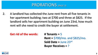 PRORATIONS (PAGE 3)
5
2. A landlord has collected the June rent from all five tenants in
her apartment building; two at $700 and three at $825. If the
landlord sells her apartment building on June 23rd, how much
rent will she need to credit the buyer at settlement.
Get rid of the words: # Tenants = 5
Rent = $700/mo. and $825/mo.
Sold Date = June 23rd
Buyer Receives = ?
 