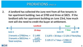 PRORATIONS (PAGE 3)
6
2. A landlord has collected the June rent from all five tenants in
her apartment building; two at $700 and three at $825. If the
landlord sells her apartment building on June 23rd, how much
rent will she need to credit the buyer at settlement.
2 tenants x $700/mo. =
3 tenants x $825/mo. =
Total rent/mo.
$ 1,400
2,475
$ 3,875
$ 3,875 ÷ 30 days = $ 129.17 Rent/day
$ 129.17 x 7 days = $ 904.17
June 1 June 30
June 23
Landlord Buyer
23 days 7 days
 