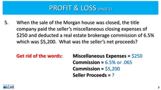 PROFIT & LOSS (PAGE 5)
7
5. When the sale of the Morgan house was closed, the title
company paid the seller’s miscellaneous closing expenses of
$250 and deducted a real estate brokerage commission of 6.5%
which was $5,200. What was the seller’s net proceeds?
Get rid of the words: Miscellaneous Expenses = $250
Commission = 6.5% or .065
Commission = $5,200
Seller Proceeds = ?
 