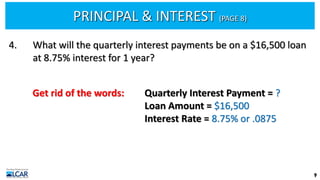 PRINCIPAL & INTEREST (PAGE 8)
9
4. What will the quarterly interest payments be on a $16,500 loan
at 8.75% interest for 1 year?
Get rid of the words: Quarterly Interest Payment = ?
Loan Amount = $16,500
Interest Rate = 8.75% or .0875
 