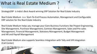 StrategicERP is India's Best Award winning ERP Solution for Real Estate Industry
Real Estate Medium is a Start-To-End Process Automation, Management and Configurable
ERP solution for the Real Estate Industry
Real Estate Medium helps you manage your Core Business Functions like Project Engineering,
Site Management, Purchase Management, Contract Management, Sales and Pre-sales
Management, Financial Management, Statutory Management, Budget Management
and HR and Payroll Management
Real Estate Medium also supports Seamless Integration with Tally and IVR integration
(Call Center)
What is Real Estate Medium ?
 