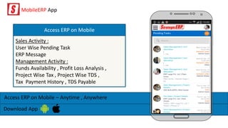 MobileERP App
Access ERP on Mobile – Anytime , Anywhere
Download App
Sales Activity :
User Wise Pending Task
ERP Message
Management Activity :
Funds Availability , Profit Loss Analysis ,
Project Wise Tax , Project Wise TDS ,
Tax Payment History , TDS Payable
Access ERP on Mobile
 