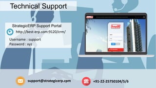 Technical Support
StrategicERP Support Portal
http://best-erp.com:9120/crm/
Username : support
Password : xyz
support@strategicerp.cpm +91-22-25750104/5/6
 
