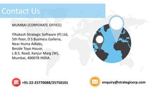 Contact Us
MUMBAI (CORPORATE OFFICE)
ITAakash Strategic Software (P) Ltd,
5th floor, D S Business Galleria,
Near Huma Adlabs,
Beside Toyo House,
L.B.S. Road, Kanjur Marg (W),
Mumbai, 400078 INDIA.
+91-22-25770088/25750101 enquiry@strategicerp.com
 