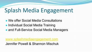 Splash Media Engagement
● We offer Social Media Consultations
● Individual Social Media Training
● and Full-Service Social Media Managers
www.splashmediaengagement.com
Jennifer Powell & Shannon Mischuk
 
