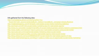 Info gathered from the following sites:
http://homestaging.about.com/od/hsr/a/Did-You-
Know.htm?utm_source=pinterest&utm_medium=social&utm_campaign=shareurlbuttons
http://realestateagentu.com/9-fantastic-real-estate-social-media-marketing-statistics/
http://penheel.com/2013/5-social-media-marketing-tips-for-real-estate-agents/
http://www.inc.com/peter-roesler/5-benefits-of-social-media-business-owners-need-to-understand.html
http://www.realtor.com/advice/7-tips-to-grow-your-real-estate-company-using-social-media/
http://sproutsocial.com/insights/real-estate-marketing-ideas-social-media/
http://www.brandingpersonality.com/why-real-estate-agents-need-social-media/
http://blog.wishpond.com/post/58926524787/social-media-for-real-estate-agents-21-tips
http://www.webmarketingpros.com/blog/11-stats-to-make-you-re-appreciate-social-media-marketing/
 