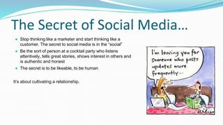 The Secret of Social Media…
● Stop thinking like a marketer and start thinking like a
customer. The secret to social media is in the “social”
● Be the sort of person at a cocktail party who listens
attentively, tells great stories, shows interest in others and
is authentic and honest
● The secret is to be likeable, to be human
It’s about cultivating a relationship.
 