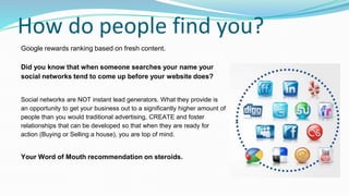 How do people find you?
Google rewards ranking based on fresh content.
Did you know that when someone searches your name your
social networks tend to come up before your website does?
Social networks are NOT instant lead generators. What they provide is
an opportunity to get your business out to a significantly higher amount of
people than you would traditional advertising, CREATE and foster
relationships that can be developed so that when they are ready for
action (Buying or Selling a house), you are top of mind.
Your Word of Mouth recommendation on steroids.
 