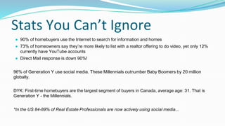 Stats You Can’t Ignore
● 90% of homebuyers use the Internet to search for information and homes
● 73% of homeowners say they’re more likely to list with a realtor offering to do video, yet only 12%
currently have YouTube accounts
● Direct Mail response is down 90%!
96% of Generation Y use social media. These Millennials outnumber Baby Boomers by 20 million
globally.
DYK: First-time homebuyers are the largest segment of buyers in Canada, average age: 31. That is
Generation Y - the Millennials.
*In the US 84-89% of Real Estate Professionals are now actively using social media...
 