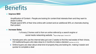 Benefits
● Improve SEO
Amplification of Content - People are looking for content that interests them and they want to
share it online
People spend 50% of their time online with content and an additional 30% on channels sharing
that content
● Increase Sales
1 of every 2 homes sold is from an online referral by a search engine or
social media networking website. *Royal LePage Agent, Toronto 2013
● Homebuyers who use the internet take just over 2 weeks to find the real estate of their choice,
VS traditional buyers who take close to 2 months to make a decision {penheel.com 2013}
● Online buyers are clear about what kind of property they are looking for, making it easier and
quicker to complete a deal
 