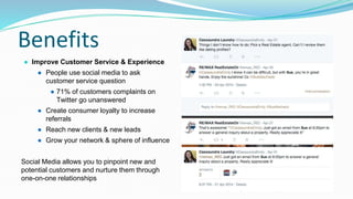 Benefits
● Improve Customer Service & Experience
● People use social media to ask
customer service question
● 71% of customers complaints on
Twitter go unanswered
● Create consumer loyalty to increase
referrals
● Reach new clients & new leads
● Grow your network & sphere of influence
Social Media allows you to pinpoint new and
potential customers and nurture them through
one-on-one relationships
 