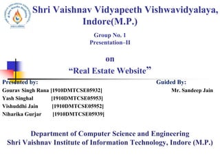Shri Vaishnav Vidyapeeth Vishwavidyalaya,
Indore(M.P.)
Group No. 1
Presentation–II
on
“Real Estate Website”
Presented by: Guided By:
Gourav Singh Rana [1910DMTCSE05932] Mr. Sandeep Jain
Yash Singhal [1910DMTCSE05953]
Vishuddhi Jain [1910DMTCSE05952]
Niharika Gurjar [1910DMTCSE05939]
Department of Computer Science and Engineering
Shri Vaishnav Institute of Information Technology, Indore (M.P.)
 