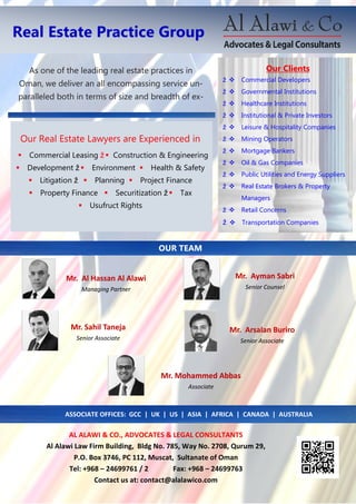 Real Estate Practice Group
AL ALAWI & CO., ADVOCATES & LEGAL CONSULTANTS
Al Alawi Law Firm Building, Bldg No. 785, Way No. 2708, Qurum 29,
P.O. Box 3746, PC 112, Muscat, Sultanate of Oman
Tel: +968 – 24699761 / 2 Fax: +968 – 24699763
Contact us at: contact@alalawico.com
OUR TEAM
Mr. Ayman Sabri
Senior Counsel
Mr. Sahil Taneja
Senior Associate
Mr. Mohammed Abbas
Associate
Mr. Arsalan Buriro
Senior Associate
Our Real Estate Lawyers are Experienced in
Commercial Leasing ž  Construction & Engineering
Development ž Environment Health & Safety
Litigation ž Planning Project Finance
Property Finance Securitization ž Tax
Usufruct Rights
Our Clients
ž Commercial Developers
ž Governmental Institutions
ž Healthcare Institutions
ž Institutional & Private Investors
ž Leisure & Hospitality Companies
ž Mining Operators
ž Mortgage Bankers
ž Oil & Gas Companies
ž Public Utilities and Energy Suppliers
ž Real Estate Brokers & Property
Managers
ž Retail Concerns
ž Transportation Companies
As one of the leading real estate practices in
Oman, we deliver an all encompassing service un-
paralleled both in terms of size and breadth of ex-
ASSOCIATE OFFICES: GCC | UK | US | ASIA | AFRICA | CANADA | AUSTRALIA
Mr. Al Hassan Al Alawi
Managing Partner
 