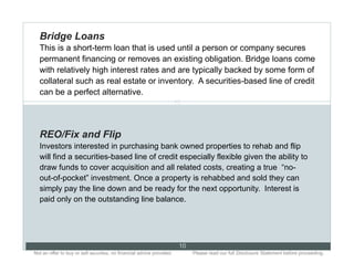 Bridge Loans
  This is a short-term loan that is used until a person or company secures
  permanent financing or removes an existing obligation. Bridge loans come
  with relatively high interest rates and are typically backed by some form of
  collateral such as real estate or inventory. A securities-based line of credit
  can be a perfect alternative.
                                                                      10




  REO/Fix and Flip
  Investors interested in purchasing bank owned properties to rehab and flip
  will find a securities-based line of credit especially flexible given the ability to
  draw funds to cover acquisition and all related costs, creating a true “no-
  out-of-pocket” investment. Once a property is rehabbed and sold they can
  simply pay the line down and be ready for the next opportunity. Interest is
  paid only on the outstanding line balance.




                                                                           10
Not an offer to buy or sell securities; no financial advice provided.. .        Please read our full Disclosure Statement before proceeding..
 