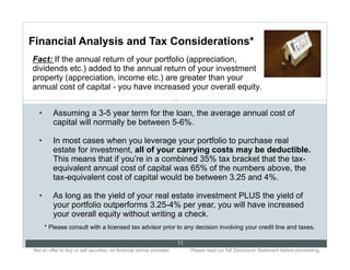 Financial Analysis and Tax Considerations*
Fact: If the annual return of your portfolio (appreciation,
dividends etc.) added to the annual return of your investment
property (appreciation, income etc.) are greater than your
annual cost of capital - you have increased your overall equity.
                                                                      11

  •       Assuming a 3-5 year term for the loan, the average annual cost of
          capital will normally be between 5-6%.

  •       In most cases when you leverage your portfolio to purchase real
          estate for investment, all of your carrying costs may be deductible.
          This means that if you’re in a combined 35% tax bracket that the tax-
          equivalent annual cost of capital was 65% of the numbers above, the
          tax-equivalent cost of capital would be between 3.25 and 4%.

  •       As long as the yield of your real estate investment PLUS the yield of
          your portfolio outperforms 3.25-4% per year, you will have increased
          your overall equity without writing a check.
       * Please consult with a licensed tax advisor prior to any decision involving your credit line and taxes.

                                                                           11
Not an offer to buy or sell securities; no financial advice provided.. .        Please read our full Disclosure Statement before proceeding..
 