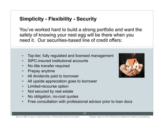 Simplicity - Flexibility - Security

    You’ve worked hard to build a strong portfolio and want the
    safety of knowing your nest egg will be there when you
    need it. Our securities-based line of credit offers:
                                                                      12


      •      Top-tier, fully regulated and licensed management
      •      SIPC-insured institutional accounts
      •      No title transfer required
      •      Prepay anytime
      •      All dividends paid to borrower
      •      All upside appreciation goes to borrower
      •      Limited-recourse option
      •      Not secured by real estate
      •      No obligation, no-cost quotes
      •      Free consultation with professional advisor prior to loan docs

                                                                           12
Not an offer to buy or sell securities; no financial advice provided.. .        Please read our full Disclosure Statement before proceeding..
 