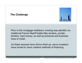 The Challenge




      Prior to the mortgage meltdown, funding was plentiful via
      traditional Fannie Mae/Freddie Mac lenders, private
      lenders, hard money, as well as personal and business
      lines of credit.

      As these sources have all but dried up, savvy investors
      have turned to more creative methods of financing.


                                                                           2
Not an offer to buy or sell securities; no financial advice provided.. .       Please read our full Disclosure Statement before proceeding..
 
