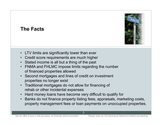The Facts



     •    LTV limits are significantly lower than ever
     •    Credit score requirements are much higher
     •    Stated income is all but a thing of the past
     •    FNMA and FHLMC impose limits regarding the number
          of financed properties allowed
     •    Second mortgages and lines of credit on investment
          properties no longer exist
     •    Traditional mortgages do not allow for financing of
          rehab or other incidental expenses
     •    Hard money loans have become very difficult to qualify for
     •    Banks do not finance property listing fees, appraisals, marketing costs,
          property management fees or loan payments on unoccupied properties.

                                                                           3
Not an offer to buy or sell securities; no financial advice provided.. .       Please read our full Disclosure Statement before proceeding..
 