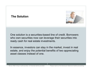 The Solution




  One solution is a securities-based line of credit. Borrowers
  who own securities now can leverage their securities into
  ready cash for real estate investments.

  In essence, investors can stay in the market, invest in real
  estate, and enjoy the potential benefits of two appreciating
  asset classes instead of one.


                                                                           4
Not an offer to buy or sell securities; no financial advice provided.. .       Please read our full Disclosure Statement before proceeding..
 