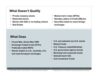 What Doesn’t Qualify
 •  Private company stocks                                                     •  Medium-term notes (MTNs)
 •  Restricted stocks                                                          •  Standby Letters of Credit (SBLCs)
 •  Stocks with little or no trading volume                                    •  Securities listed on some foreign
 •  Real Estate                                                                   exchanges
                                                                       7




 What Does
•  Fannie Mae, Ginnie Mae CMO                                                  •  U.S. and selected non-U.S. stocks
•  Exchange-Traded Funds (ETFs)                                                •  Mutual Funds
•  Publically traded REITs                                                     •  U.S. Treasury notes/bills/strips
•  Stocks traded on U.S., Australia, U.K,                                      •  U.S. government agency bonds
    and most European exchanges.                                               •  Municipal and corporate bonds
                                                                               •  Selected bank CDs
                                                                               •  Unit Investment Trusts



                                                                           7
Not an offer to buy or sell securities; no financial advice provided.. .         Please read our full Disclosure Statement before proceeding..
 