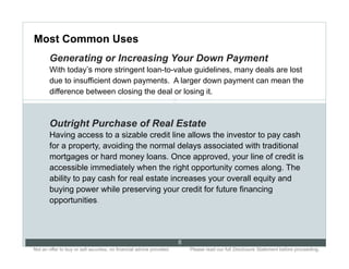 Most Common Uses
        Generating or Increasing Your Down Payment
        With today’s more stringent loan-to-value guidelines, many deals are lost
        due to insufficient down payments. A larger down payment can mean the
        difference between closing the deal or losing it.
                                                                       8


        Outright Purchase of Real Estate
        Having access to a sizable credit line allows the investor to pay cash
        for a property, avoiding the normal delays associated with traditional
        mortgages or hard money loans. Once approved, your line of credit is
        accessible immediately when the right opportunity comes along. The
        ability to pay cash for real estate increases your overall equity and
        buying power while preserving your credit for future financing
        opportunities.




                                                                           8
Not an offer to buy or sell securities; no financial advice provided.. .       Please read our full Disclosure Statement before proceeding..
 