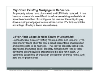Pay Down Existing Mortgage to Refinance
     As property values have plummeted and LTV limits reduced, it has
     become more and more difficult to refinance existing real estate. A
     securities-based line of credit gives the investor the ability to pay
     down existing mortgages to stay within current LTV limits and take
     advantage of today’s lower interest rates.
                                                                       9




     Cover Hard Costs of Real Estate Investments
     Successful real estate investing requires cash, and lots of it. Even
     hard money loans allow for only a small percentage of acquisition
     and rehab costs to be financed. That leaves property listing fees,
     appraisals, marketing costs, property management fees or loan
     payments on unoccupied properties to be paid for in cash. A
     securities-based line of credit can be used for all these items, with
     zero out-of-pocket cost.



                                                                           9
Not an offer to buy or sell securities; no financial advice provided.. .       Please read our full Disclosure Statement before proceeding..
 