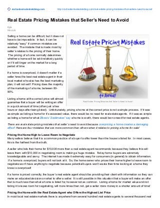 rochesterrealestateblog.com http://rochesterrealestateblog.com/real-estate-pricing-mistakes-that-sellers-need-to-avoid/ 
Real Estate Pricing Mistakes that Seller’s Need to Avoid 
Real Estate Pricing Mistakes that Seller’s Need to Avoid! 
Kyle 
Hiscock 
Selling a home can be difficult, but it does not 
have to be impossible. In fact, it can be 
relatively “easy” if common mistakes are 
avoided. The mistake that is made most by 
seller’s relates to the pricing of their home. 
The pricing of a home normally determines 
whether a home will be sold relatively quickly 
or if it will linger on the market for a long 
period of time. 
If a home is overpriced, it doesn’t matter if a 
seller hires the best real estate agent in their 
local market who also has the best marketing 
plan, it will not sell! Pricing does the majority 
of the marketing of a home, between 80- 
90%. 
Listing a home at the correct price will almost 
guarantee that a buyer will be writing an offer 
in a quick amount of time (often just a few 
hours or days after being listed). Unfortunately, pricing a home at the correct price is not a simple process. If it was 
as simple as listing a home for it’s assessed value, there would be no need for real estate agents. If it was as simple 
as listing a home for what Zillow’s “Zestimates” say a home is worth, there would be no need for real estate agents. 
There are real estate pricing mistakes that seller’s need to avoid because overpricing a home creates a damaging 
effect! Here are four mistakes that are more common than others when it relates to pricing a home for sale! 
Pricing the Home High to Leave Room to Negotiate 
Many sellers believe that it is a common practice of a buyer to offer lower than the house is listed for. In most cases, 
this is the farthest from the truth. 
A seller who lists their home for $10,000 more than a real estate agent recommends because they believe this will 
leave them with $10,000 in negotiating room is making a huge mistake. Today home buyers are extremely 
knowledgeable and savvy. The internet has made it extremely easy for consumers (in general) to obtain information. 
If a home is overpriced, buyers will not look at it. So, the home owner who prices their home higher to leave room to 
negotiate won’t have anything to negotiate because potential buyers won’t waste their time looking at a home they 
know is overpriced! 
If a home is priced correctly, the buyer’s real estate agent should be providing their client with information so they can 
make an educated decision on what to offer a seller. It is still possible in this situation that a buyer will make an offer 
that is much less than what a home is listed for, however not as common. Listing a home for market value and not 
listing it to leave room for negotiating, will more times than not, get a seller more money in a shorter amount of time! 
Pricing the Home with the Real Estate Agent who Offers the Highest List Price 
In most local real estate markets there is anywhere from several hundred real estate agents to several thousand real 
 