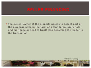 SELLER FINANCING 
 The current owner of the proper ty agrees to accept par t of 
the purchase price in the form of a loan (promissory note 
and mor tgage or deed of trust) also becoming the lender in 
the transaction. 
© OnCourse Learning 
 