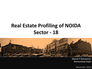 REAL ESTATE PROFILING OF NOIDA SECTOR 18 November 2010
Real Estate Profiling of NOIDA
Sector - 18
Nipesh P Narayanan
Ramandeep Singh
November 2010
 