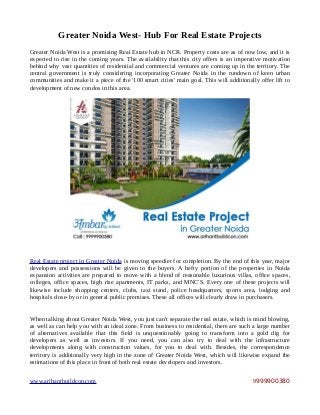 Greater Noida West- Hub For Real Estate Projects
Greater Noida West is a promising Real Estate hub in NCR. Property costs are as of now low, and it is
expected to rise in the coming years. The availability that this city offers is an imperative motivation
behind why vast quantities of residential and commercial ventures are coming up in the territory. The
central government is truly considering incorporating Greater Noida in the rundown of keen urban
communities and make it a piece of the '100 smart cities' main goal. This will additionally offer lift to
development of new condos in this area.
Real Estate project in Greater Noida is moving speedier for completion. By the end of this year, major
developers and possessions will be given to the buyers. A hefty portion of the properties in Noida
expansion activities are prepared to move with a blend of reasonable luxurious villas, office spaces,
colleges, office spaces, high rise apartments, IT parks, and MNC'S. Every one of these projects will
likewise include shopping centers, clubs, taxi stand, police headquarters, sports area, lodging and
hospitals close-by or in general public premises. These all offices will clearly draw in purchasers.
When talking about Greater Noida West, you just can't separate the real estate, which is mind blowing,
as well as can help you with an ideal zone. From business to residential, there are such a large number
of alternatives available that this field is unquestionably going to transform into a gold dig for
developers as well as investors. If you need, you can also try to deal with the infrastructure
developments along with construction values, for you to deal with. Besides, the correspondence
territory is additionally very high in the zone of Greater Noida West, which will likewise expand the
estimations of this place in front of both real estate developers and investors.
www.arihantbuildcon.com 9999900380
 