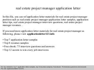 real estate project manager application letter 
In this file, you can ref application letter materials for real estate project manager 
position such as real estate project manager application letter samples, application 
letter tips, real estate project manager interview questions, real estate project 
manager resumes… 
If you need more application letter materials for real estate project manager as 
following, please visit: applicationletter123.info 
• Top 7 application letter samples 
• Top 8 resumes samples 
• Free ebook: 75 interview questions and answers 
• Top 12 secrets to win every job interviews 
For top materials: top 7 application letter samples, top 8 resumes samples, free ebook: 75 interview questions and answers 
Pls visit: applicationletter123.info 
Interview questions and answers – free download/ pdf and ppt file 
 