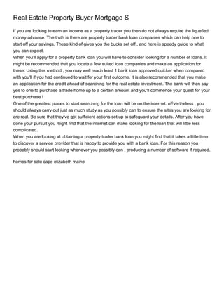 Real Estate Property Buyer Mortgage S
If you are looking to earn an income as a property trader you then do not always require the liquefied
money advance. The truth is there are property trader bank loan companies which can help one to
start off your savings. These kind of gives you the bucks set off , and here is speedy guide to what
you can expect.
When you'll apply for a property bank loan you will have to consider looking for a number of loans. It
might be recommended that you locate a few suited loan companies and make an application for
these. Using this method , you may well reach least 1 bank loan approved quicker when compared
with you'll if you had continued to wait for your first outcome. It is also recommended that you make
an application for the credit ahead of searching for the real estate investment. The bank will then say
yes to one to purchase a trade home up to a certain amount and you'll commence your quest for your
best purchase !
One of the greatest places to start searching for the loan will be on the internet. nEvertheless , you
should always carry out just as much study as you possibly can to ensure the sites you are looking for
are real. Be sure that they've got sufficient actions set up to safeguard your details. After you have
done your pursuit you might find that the internet can make looking for the loan that will little less
complicated.
When you are looking at obtaining a property trader bank loan you might find that it takes a little time
to discover a service provider that is happy to provide you with a bank loan. For this reason you
probably should start looking whenever you possibly can , producing a number of software if required.

homes for sale cape elizabeth maine
 