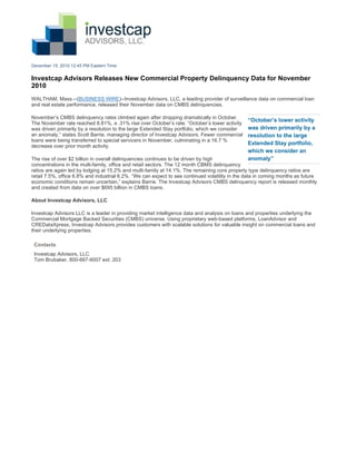 December 15, 2010 12:45 PM Eastern Time


Investcap Advisors Releases New Commercial Property Delinquency Data for November
2010
WALTHAM, Mass.--(BUSINESS WIRE)--Investcap Advisors, LLC, a leading provider of surveillance data on commercial loan
and real estate performance, released their November data on CMBS delinquencies.

November’s CMBS delinquency rates climbed again after dropping dramatically in October.
                                                                                                “October’s lower activity
The November rate reached 8.81%, a .31% rise over October’s rate. “October’s lower activity
was driven primarily by a resolution to the large Extended Stay portfolio, which we consider    was driven primarily by a
an anomaly,” states Scott Barrie, managing director of Investcap Advisors. Fewer commercial     resolution to the large
loans were being transferred to special servicers in November, culminating in a 16.7 %
decrease over prior month activity.
                                                                                                Extended Stay portfolio,
                                                                                                which we consider an
The rise of over $2 billion in overall delinquencies continues to be driven by high             anomaly”
concentrations in the multi-family, office and retail sectors. The 12 month CBMS delinquency
ratios are again led by lodging at 15.2% and multi-family at 14.1%. The remaining core property type delinquency ratios are
retail 7.5%, office 6.8% and industrial 6.2%. “We can expect to see continued volatility in the data in coming months as future
economic conditions remain uncertain,” explains Barrie. The Investcap Advisors CMBS delinquency report is released monthly
and created from data on over $695 billion in CMBS loans.

About Investcap Advisors, LLC

Investcap Advisors LLC is a leader in providing market intelligence data and analysis on loans and properties underlying the
Commercial Mortgage Backed Securities (CMBS) universe. Using proprietary web-based platforms, LoanAdvisor and
CREDataXpress, Investcap Advisors provides customers with scalable solutions for valuable insight on commercial loans and
their underlying properties.

 Contacts
 Investcap Advisors, LLC
 Tom Brubaker, 800-667-6007 ext. 203
 